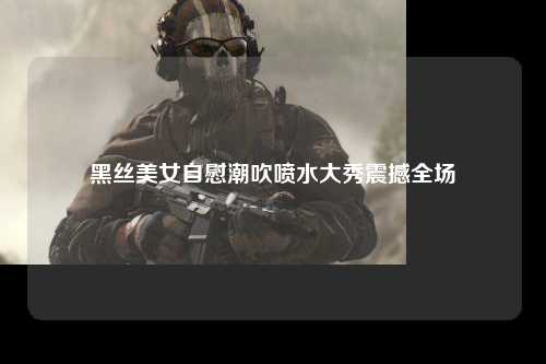 黑丝美女自慰潮吹喷水大秀震撼全场