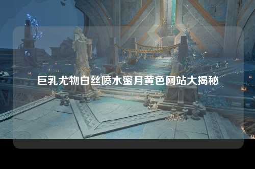 巨乳尤物白丝喷水蜜月黄色网站大揭秘
