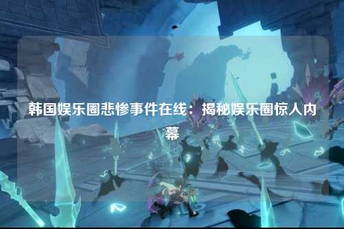 韩国娱乐圈悲惨事件在线：揭秘娱乐圈惊人内幕