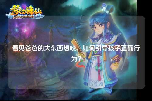 看见爸爸的大东西想咬，如何引导孩子正确行为？