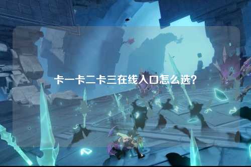 卡一卡二卡三在线入口怎么选？