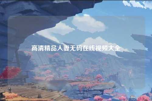 高清精品人妻无码在线视频大全