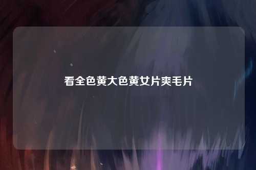 看全色黄大色黄女片爽毛片