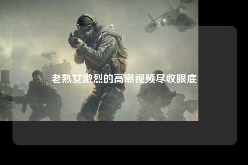老熟女激烈的高潮视频尽收眼底
