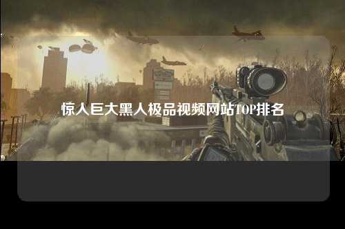 惊人巨大黑人极品视频网站TOP排名