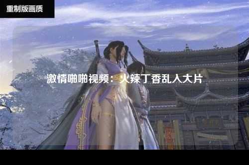 激情啪啪视频：火辣丁香乱入大片