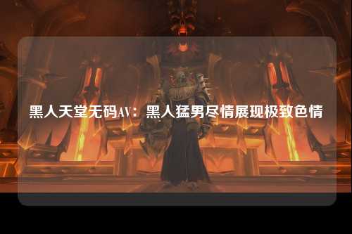 黑人天堂无码AV：黑人猛男尽情展现极致色情
