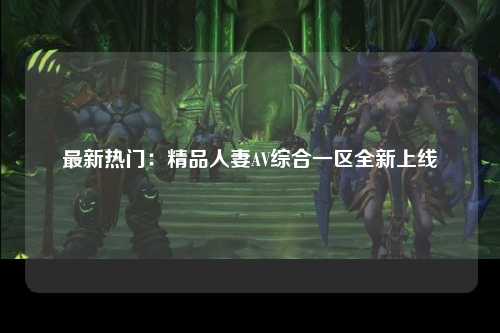 最新热门：精品人妻AV综合一区全新上线