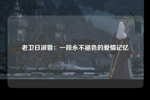 老卫日淑蓉：一段永不褪色的爱情记忆