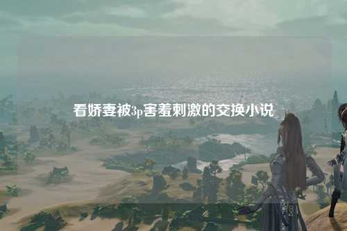 看娇妻被3p害羞刺激的交换小说