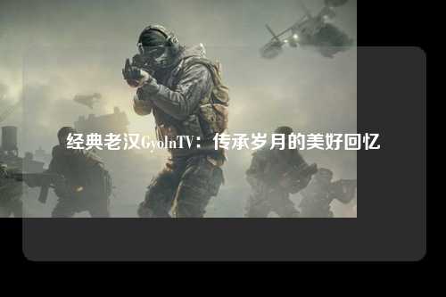 经典老汉GyolnTV：传承岁月的美好回忆