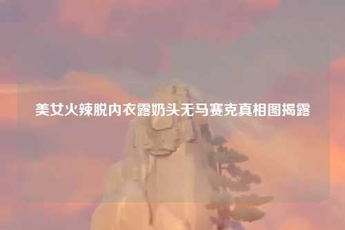 美女火辣脱内衣露奶头无马赛克真相图揭露