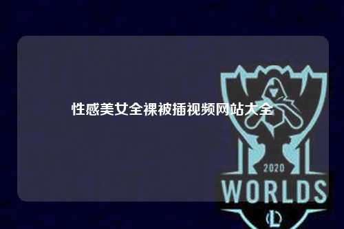 性感美女全裸被插视频网站大全