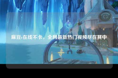麻豆v在线不卡，全网最新热门视频尽在其中