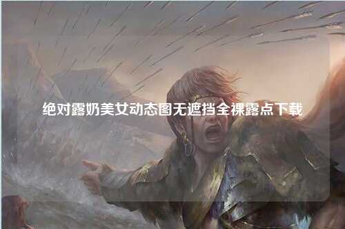 绝对露奶美女动态图无遮挡全裸露点下载