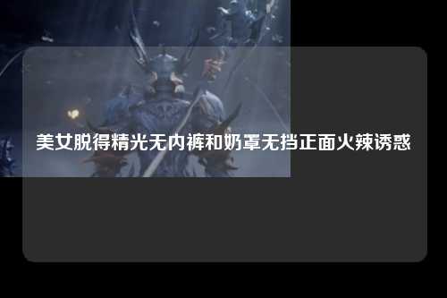 美女脱得精光无内裤和奶罩无挡正面火辣诱惑