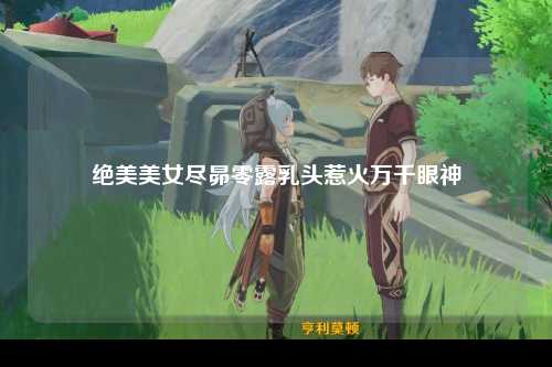绝美美女尽昴零露乳头惹火万千眼神