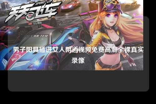 男子阳具插进女人阴道视频免费高潮全裸真实录像