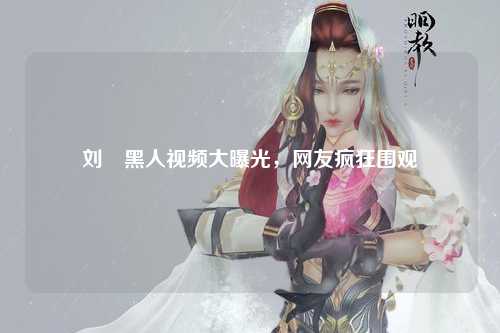 刘玥黑人视频大曝光，网友疯狂围观