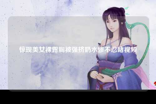 惊现美女裸露胸被强挤奶水惨不忍睹视频