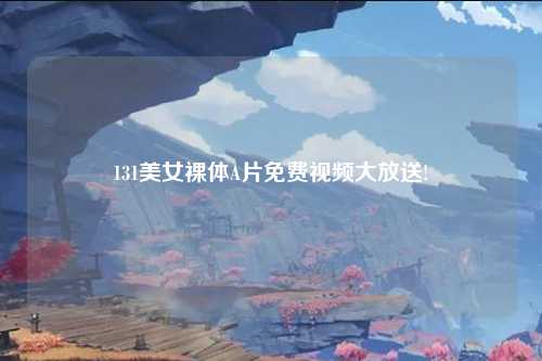 131美女裸体A片免费视频大放送!