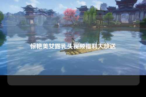 惊艳美女露乳头视频福利大放送