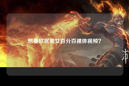 想要欣赏美女百分百裸体视频？