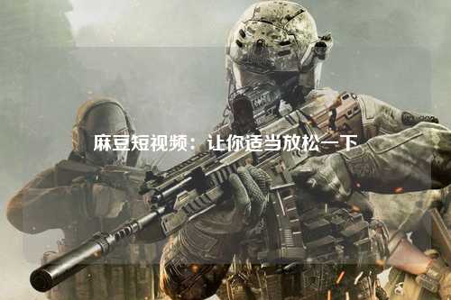 麻豆短视频：让你适当放松一下