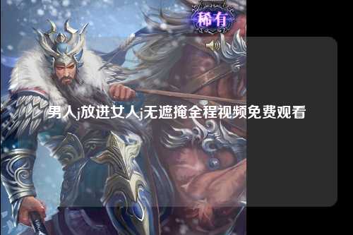 男人j放进女人j无遮掩全程视频免费观看