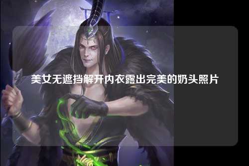 美女无遮挡解开内衣露出完美的奶头照片