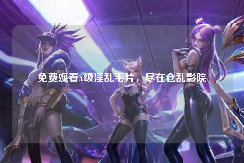 免费观看A级淫乱毛片，尽在仓乱影院