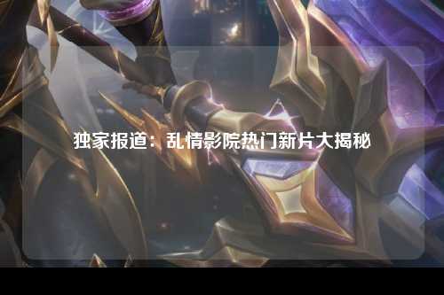 独家报道：乱情影院热门新片大揭秘