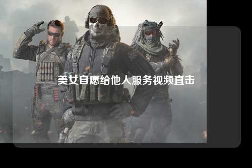美女自愿给他人服务视频直击