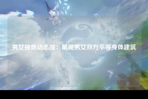 男女抽查动态图：展现男女双方平等身体建筑