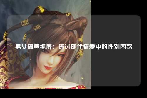 男女搞黄视屏：探讨现代情爱中的性别困惑