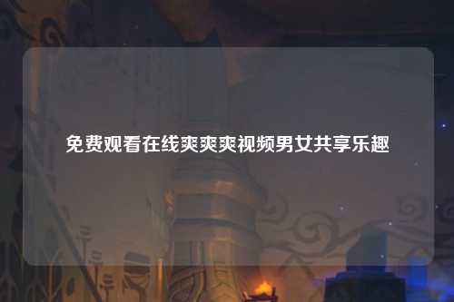 免费观看在线爽爽爽视频男女共享乐趣