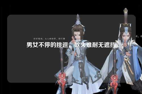 男女不停的挑逗，欲火难耐无遮挡