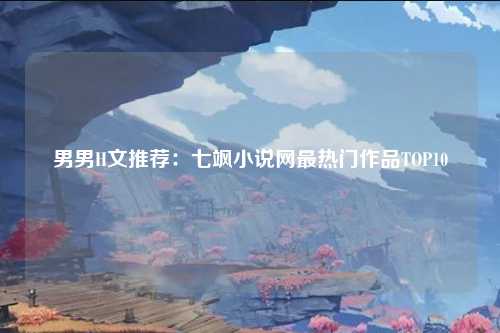 男男H文推荐：七飒小说网最热门作品TOP10