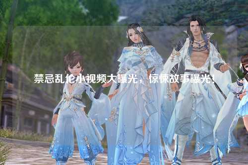 禁忌乱伦小视频大曝光，惊悚故事曝光！